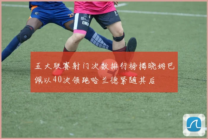 五大联赛射门次数排行榜揭晓姆巴佩以40次领跑哈兰德紧随其后