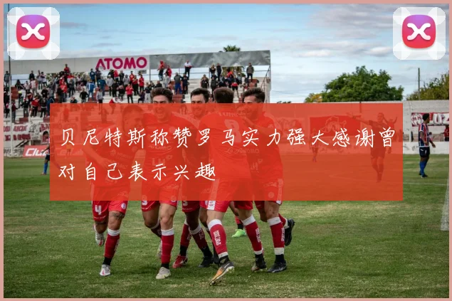 贝尼特斯称赞罗马实力强大感谢曾对自己表示兴趣