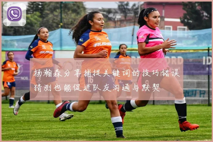 杨瀚森分享捕捉关键词的技巧错误猜测也能促进队友沟通与默契