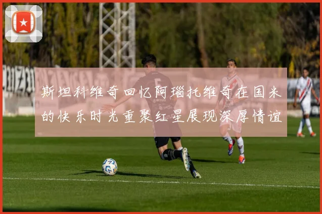斯坦科维奇回忆阿瑙托维奇在国米的快乐时光重聚红星展现深厚情谊