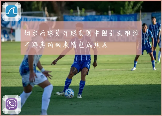 切尔西球员开球前围中圈引发维拉不满奥纳纳表情包成焦点