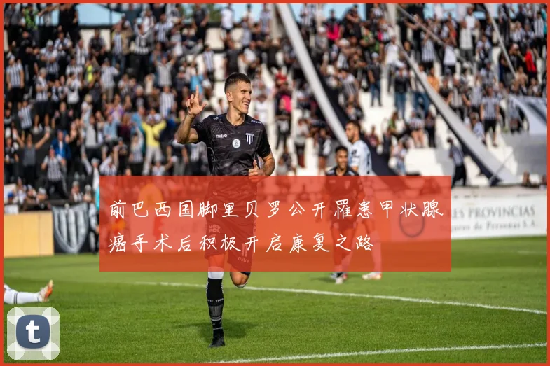 前巴西国脚里贝罗公开罹患甲状腺癌手术后积极开启康复之路