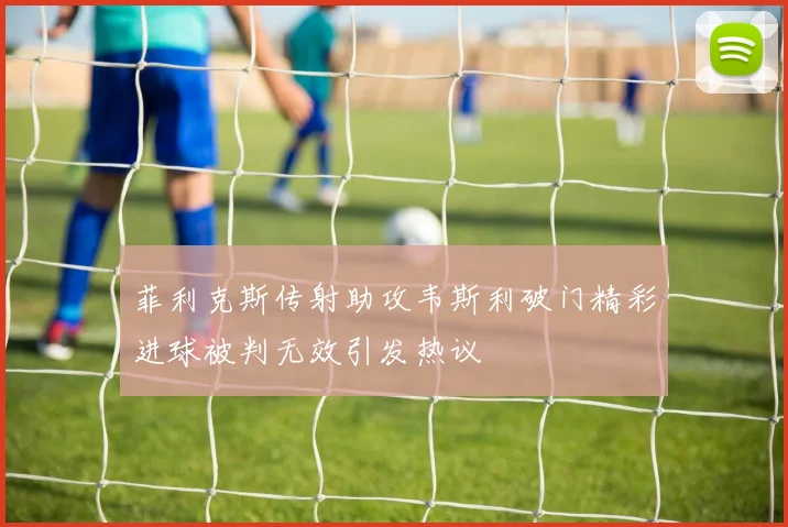 菲利克斯传射助攻韦斯利破门精彩进球被判无效引发热议