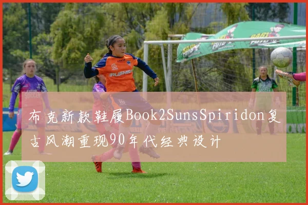 布克新款鞋履Book2SunsSpiridon复古风潮重现90年代经典设计