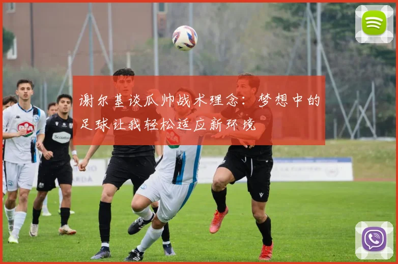 谢尔基谈瓜帅战术理念：梦想中的足球让我轻松适应新环境