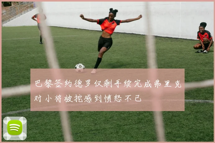 巴黎签约德罗仅剩手续完成弗里克对小将被挖感到愤怒不已