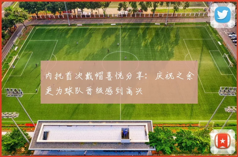 内托首次戴帽喜悦分享：庆祝之余更为球队晋级感到高兴