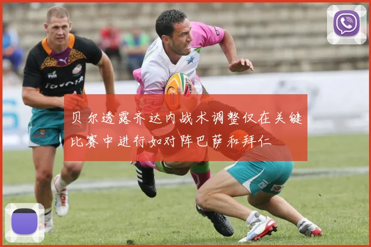 贝尔透露齐达内战术调整仅在关键比赛中进行如对阵巴萨和拜仁
