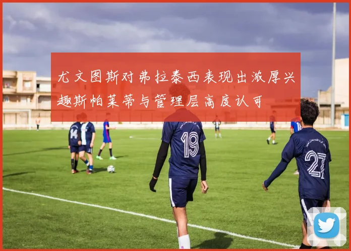 尤文图斯对弗拉泰西表现出浓厚兴趣斯帕莱蒂与管理层高度认可