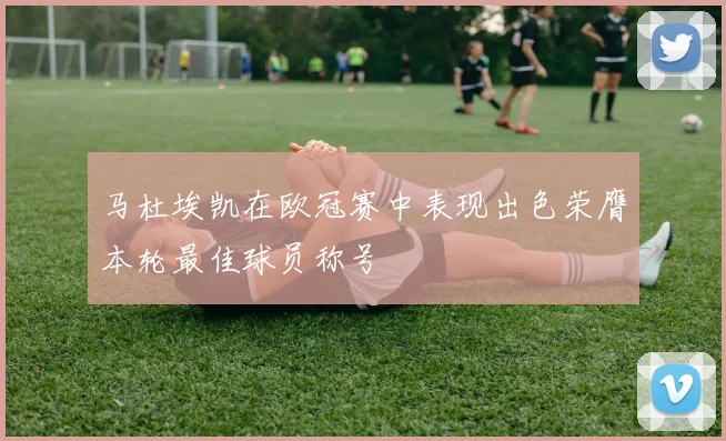 马杜埃凯在欧冠赛中表现出色荣膺本轮最佳球员称号
