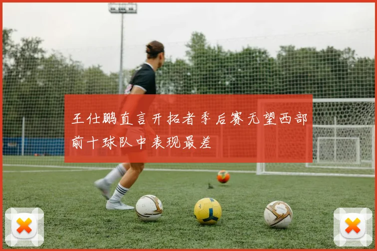 王仕鹏直言开拓者季后赛无望西部前十球队中表现最差