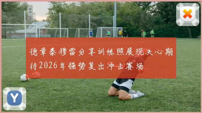 德章泰穆雷分享训练照展现决心期待2026年强势复出冲击赛场