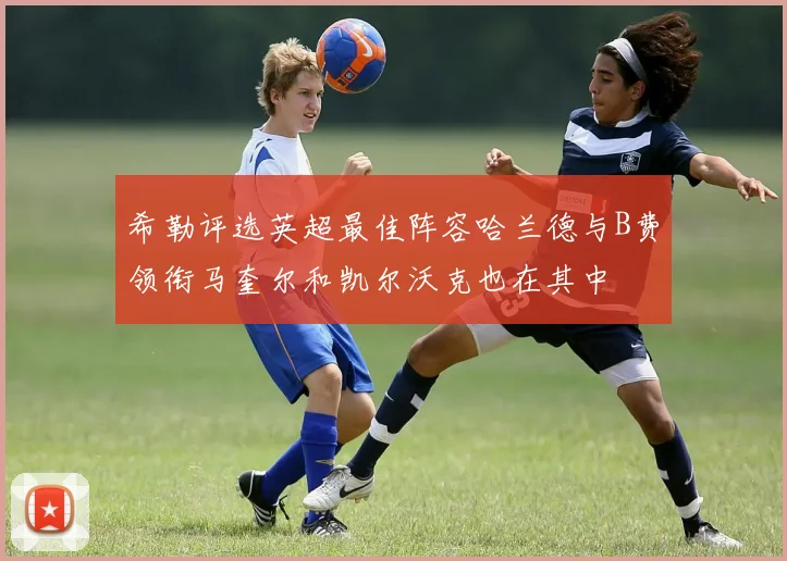 希勒评选英超最佳阵容哈兰德与B费领衔马奎尔和凯尔沃克也在其中