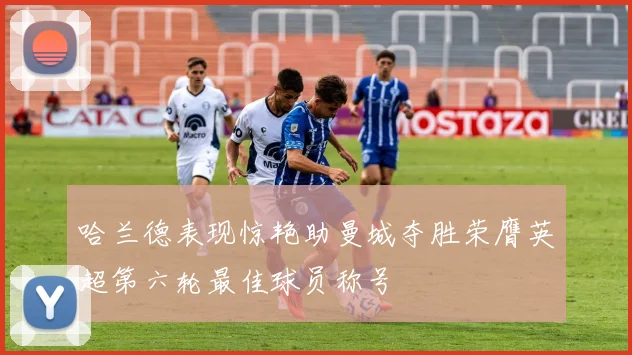 哈兰德表现惊艳助曼城夺胜荣膺英超第六轮最佳球员称号