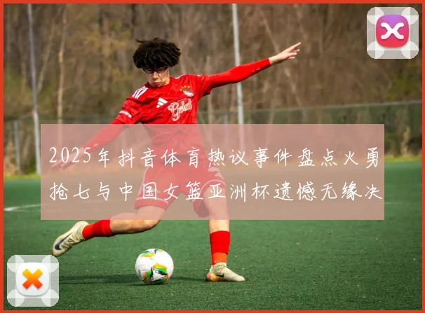 2025年抖音体育热议事件盘点火勇抢七与中国女篮亚洲杯遗憾无缘决赛