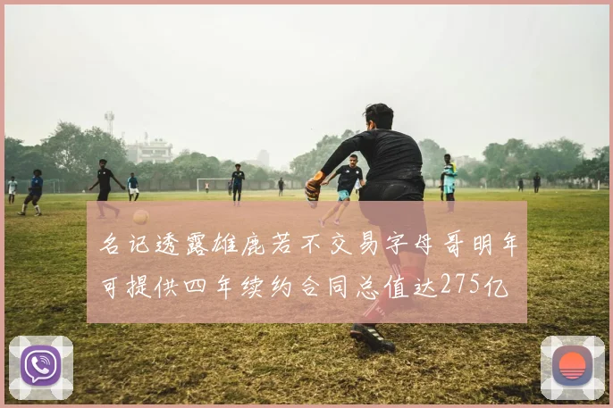 名记透露雄鹿若不交易字母哥明年可提供四年续约合同总值达275亿