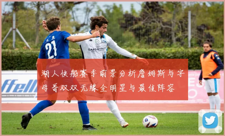 湖人快船赛季前景分析詹姆斯与字母哥双双无缘全明星与最佳阵容