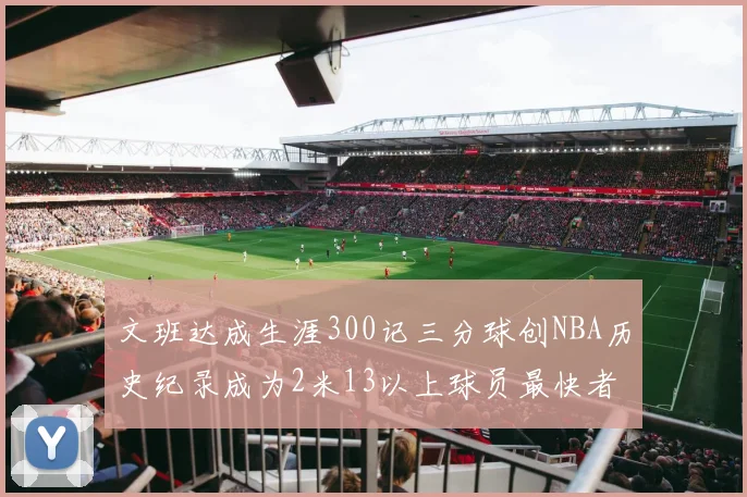 文班达成生涯300记三分球创NBA历史纪录成为2米13以上球员最快者