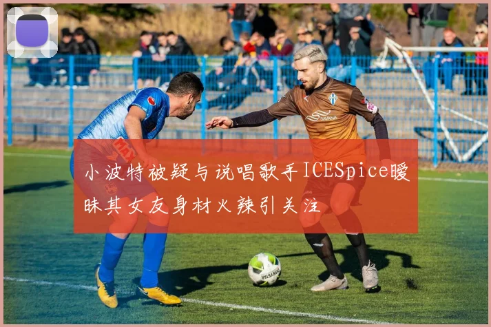小波特被疑与说唱歌手ICESpice暧昧其女友身材火辣引关注