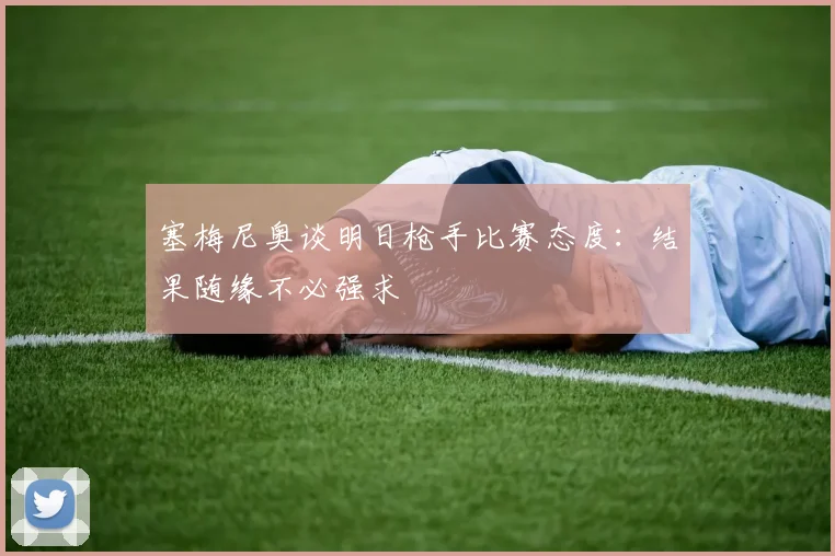 塞梅尼奥谈明日枪手比赛态度：结果随缘不必强求