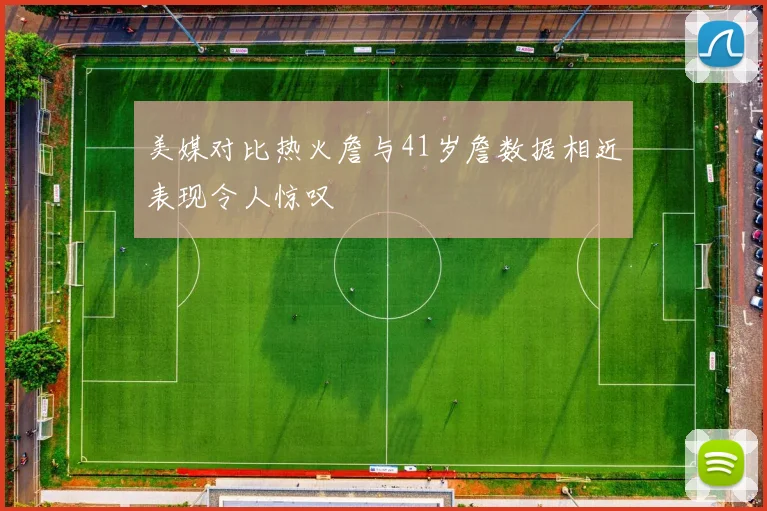 美媒对比热火詹与41岁詹数据相近表现令人惊叹