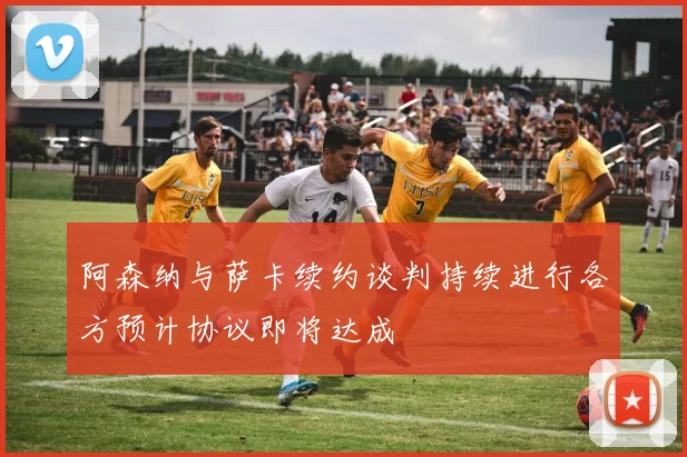 阿森纳与萨卡续约谈判持续进行各方预计协议即将达成
