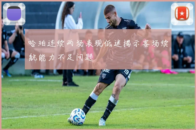 哈珀连续两场表现低迷揭示客场续航能力不足问题