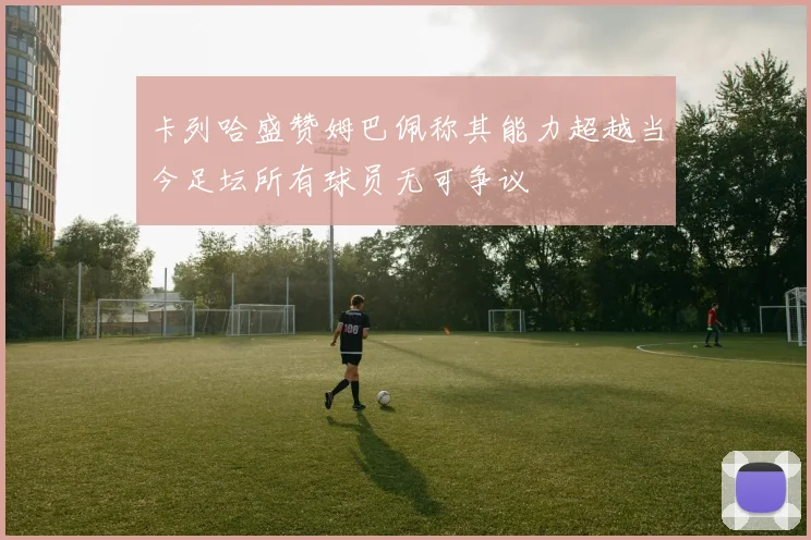 卡列哈盛赞姆巴佩称其能力超越当今足坛所有球员无可争议