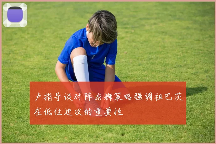 卢指导谈对阵龙狮策略强调祖巴茨在低位进攻的重要性