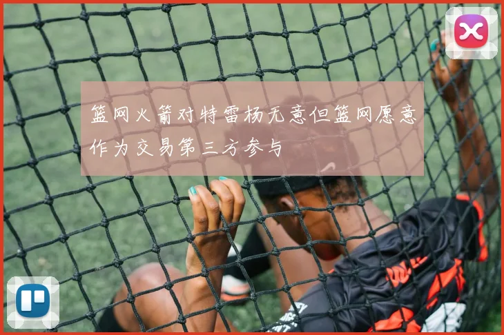 篮网火箭对特雷杨无意但篮网愿意作为交易第三方参与