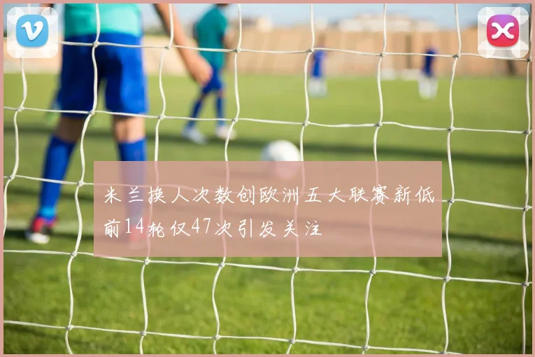 米兰换人次数创欧洲五大联赛新低前14轮仅47次引发关注