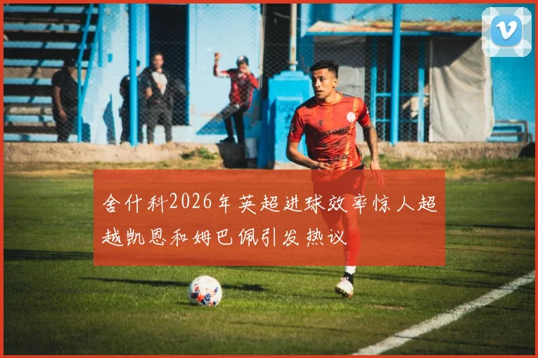 舍什科2026年英超进球效率惊人超越凯恩和姆巴佩引发热议