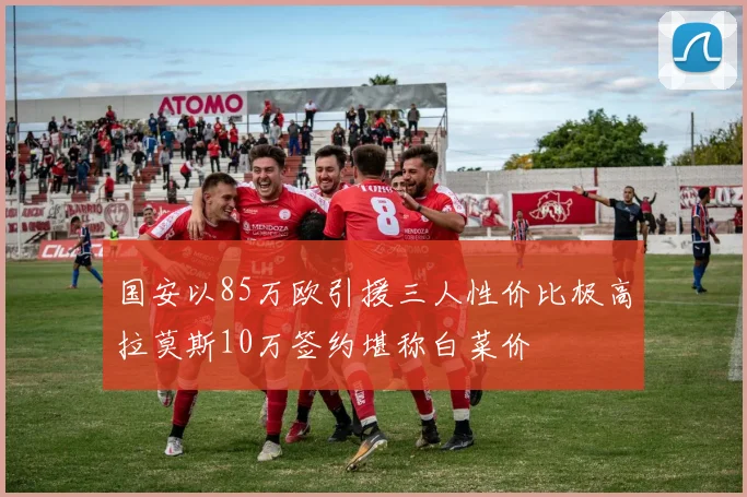 国安以85万欧引援三人性价比极高拉莫斯10万签约堪称白菜价