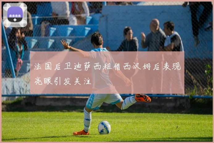 法国后卫迪萨西租借西汉姆后表现亮眼引发关注
