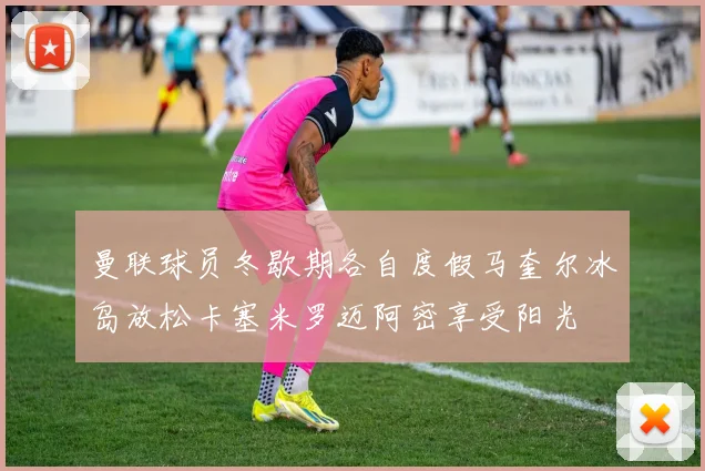 曼联球员冬歇期各自度假马奎尔冰岛放松卡塞米罗迈阿密享受阳光