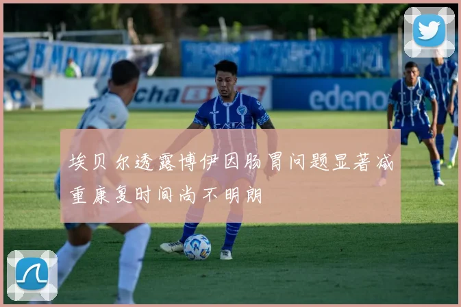 埃贝尔透露博伊因肠胃问题显著减重康复时间尚不明朗