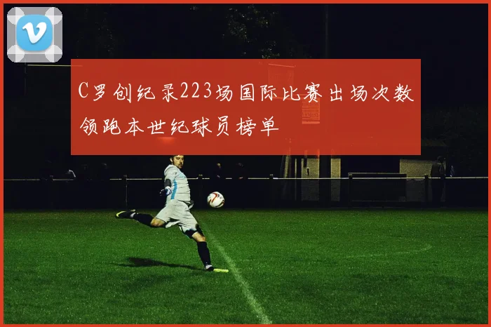 C罗创纪录223场国际比赛出场次数领跑本世纪球员榜单