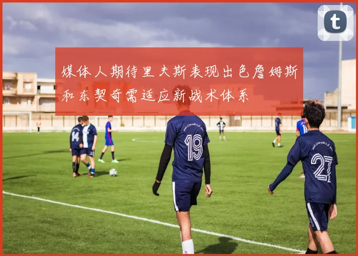 媒体人期待里夫斯表现出色詹姆斯和东契奇需适应新战术体系