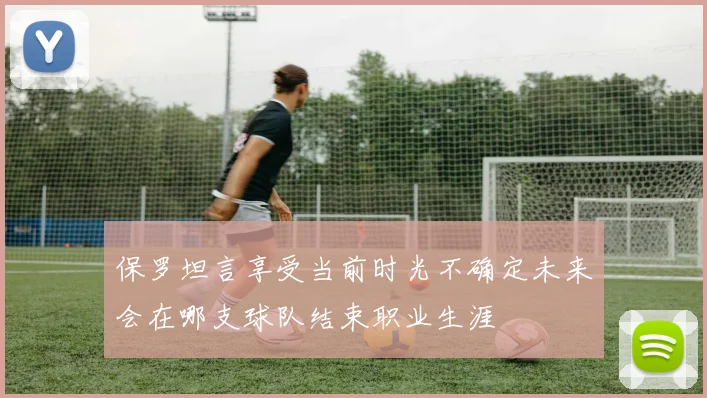 保罗坦言享受当前时光不确定未来会在哪支球队结束职业生涯