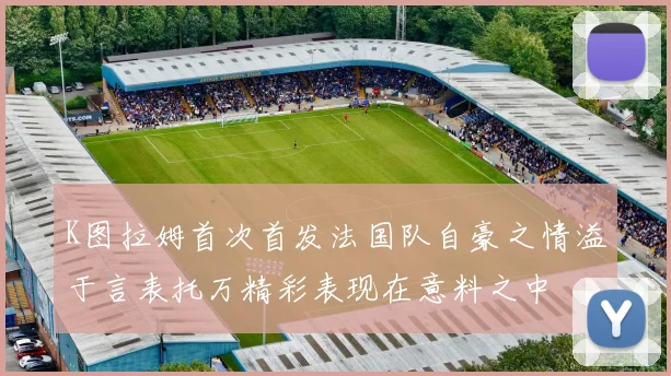 K图拉姆首次首发法国队自豪之情溢于言表托万精彩表现在意料之中