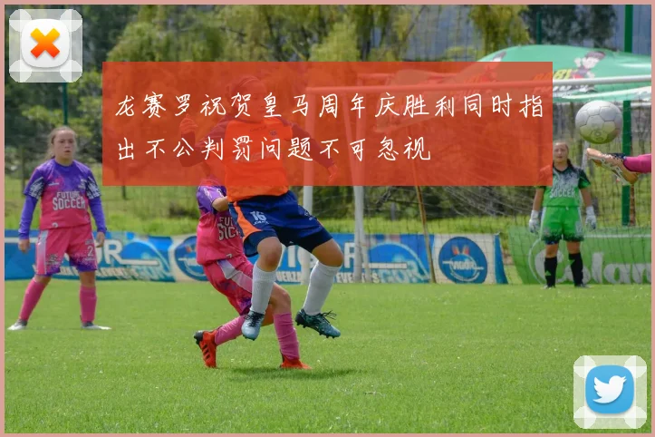 龙赛罗祝贺皇马周年庆胜利同时指出不公判罚问题不可忽视