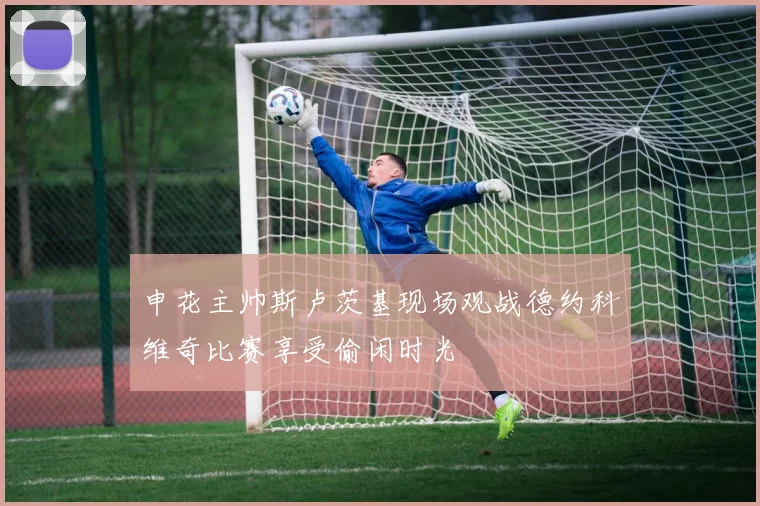 申花主帅斯卢茨基现场观战德约科维奇比赛享受偷闲时光