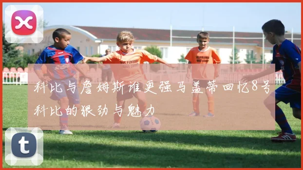 科比与詹姆斯谁更强马盖蒂回忆8号科比的狠劲与魅力