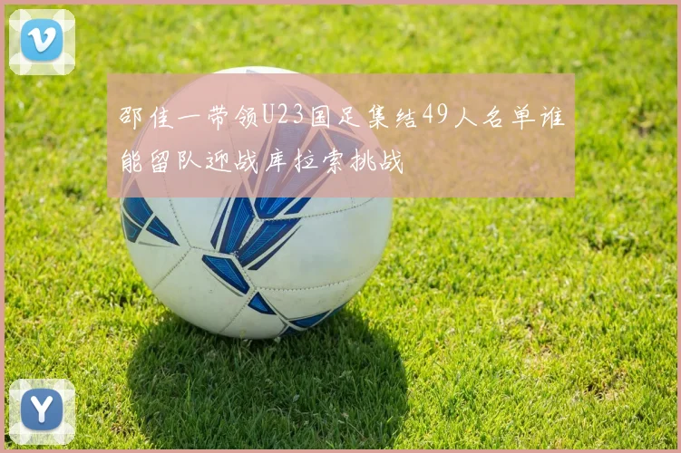 邵佳一带领U23国足集结49人名单谁能留队迎战库拉索挑战