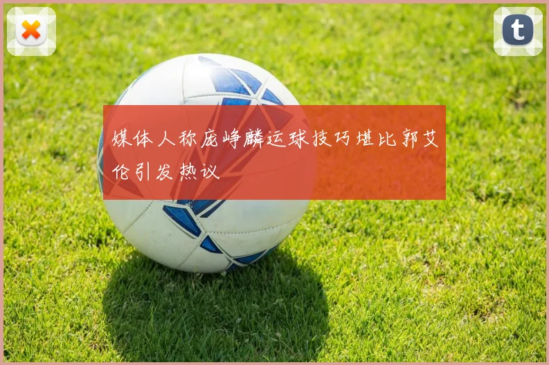 媒体人称庞峥麟运球技巧堪比郭艾伦引发热议