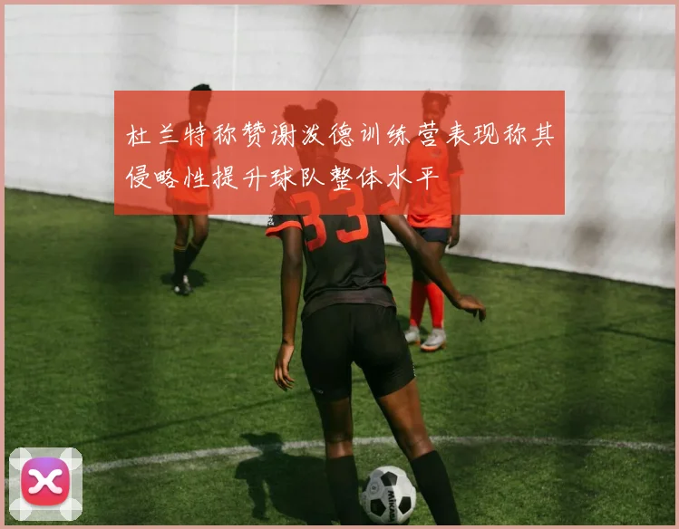 杜兰特称赞谢泼德训练营表现称其侵略性提升球队整体水平