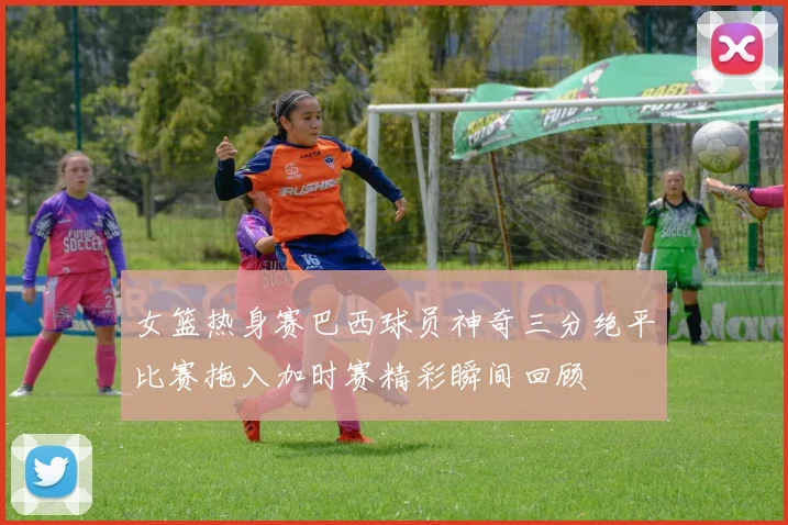女篮热身赛巴西球员神奇三分绝平比赛拖入加时赛精彩瞬间回顾