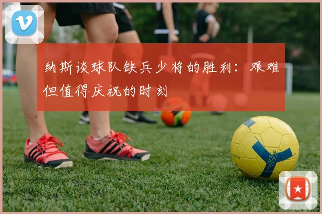 纳斯谈球队缺兵少将的胜利：艰难但值得庆祝的时刻