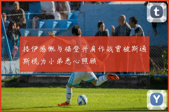 格伊感慨与福登并肩作战曾被斯通斯视为小弟悉心照顾