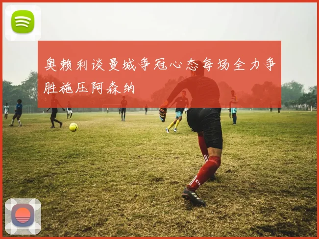 奥赖利谈曼城争冠心态每场全力争胜施压阿森纳